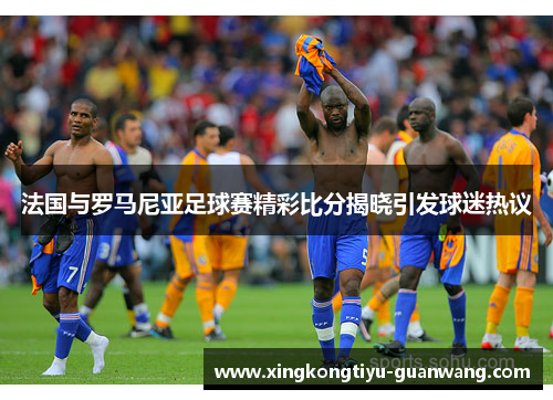 法国与罗马尼亚足球赛精彩比分揭晓引发球迷热议
